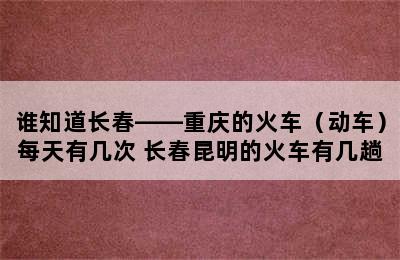 谁知道长春——重庆的火车（动车）每天有几次 长春昆明的火车有几趟